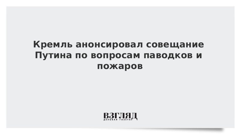 Кремль анонсировал совещание Путина по вопросам паводков и пожаров