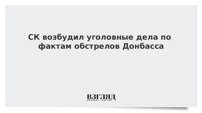 СК возбудил уголовные дела по фактам обстрелов Донбасса