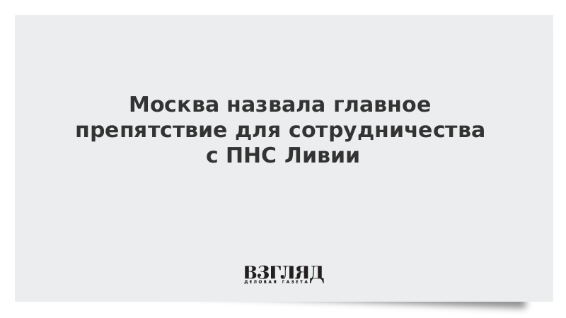 Москва назвала главное препятствие для сотрудничества с ПНС Ливии